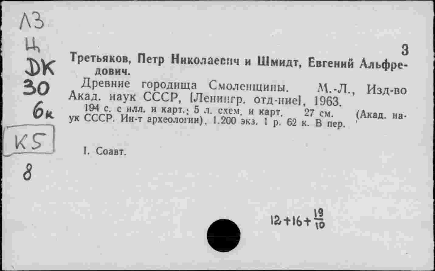 ﻿лъ
3)К зо
би.
kU
Третьяков, Петр Николаевич и Шмидт, Евгений Альфредович.
Древние городища Смоленщины. М.-Л. Изл-во
Акад, наук СССР, [Ленингр. отд-ние], 1963.
194 с. с ИЛЛ. и кзрт.• 5 л СХЕМ И кяпт °7 ?»»«	/А.
ук СССР. Ин-т археологии). 1.200 экз. 1 р.- 62 к. В пер. ' ЭД' ”а’
I. Соавт.
іа-иб+Я